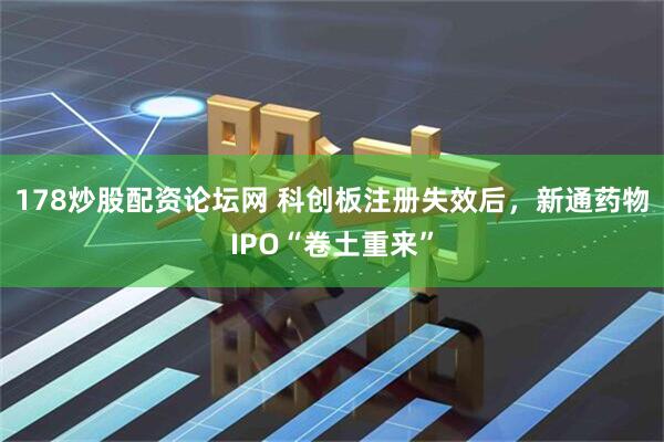 178炒股配资论坛网 科创板注册失效后，新通药物IPO“卷土重来”