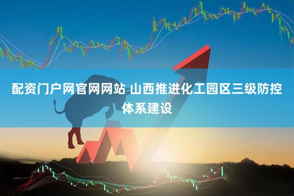 配资门户网官网网站 山西推进化工园区三级防控体系建设