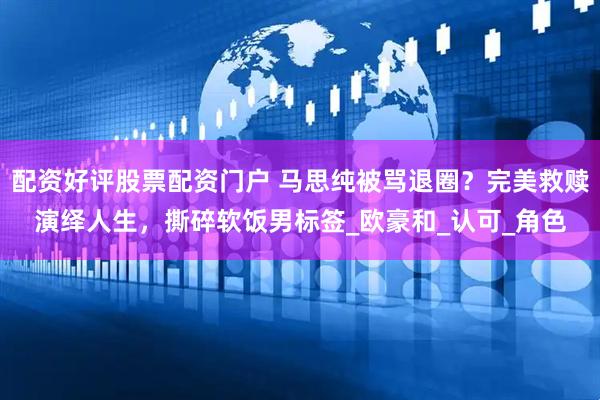 配资好评股票配资门户 马思纯被骂退圈？完美救赎演绎人生，撕碎软饭男标签_欧豪和_认可_角色