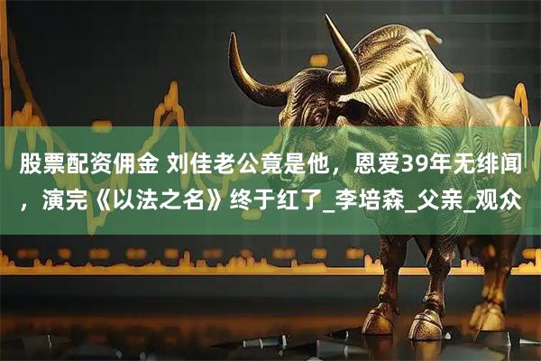 股票配资佣金 刘佳老公竟是他，恩爱39年无绯闻，演完《以法之名》终于红了_李培森_父亲_观众