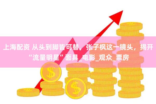 上海配资 从头到脚皆可替，张子枫这一镜头，揭开“流量明星”面具_电影_观众_票房