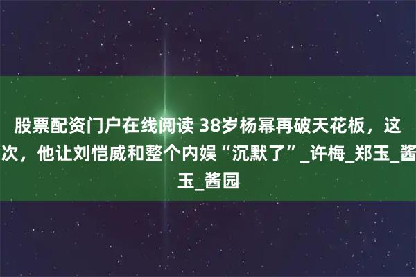 股票配资门户在线阅读 38岁杨幂再破天花板，这一次，他让刘恺威和整个内娱“沉默了”_许梅_郑玉_酱园