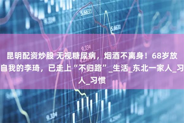 昆明配资炒股 无视糖尿病，烟酒不离身！68岁放飞自我的李琦，已走上“不归路”_生活_东北一家人_习惯