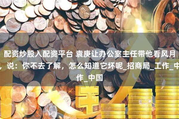 配资炒股入配资平台 袁庚让办公室主任带他看风月片，说：你不去了解，怎么知道它坏呢_招商局_工作_中国