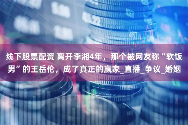 线下股票配资 离开李湘4年，那个被网友称“软饭男”的王岳伦，成了真正的赢家_直播_争议_婚姻