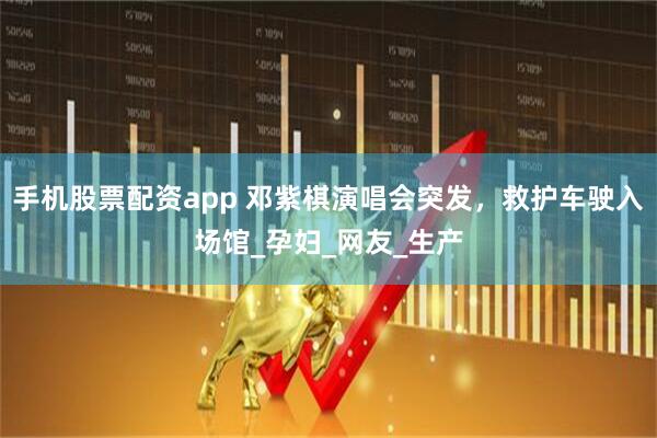 手机股票配资app 邓紫棋演唱会突发，救护车驶入场馆_孕妇_网友_生产