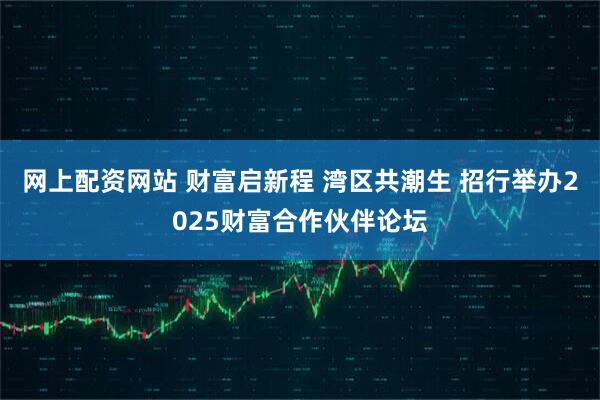 网上配资网站 财富启新程 湾区共潮生 招行举办2025财富合作伙伴论坛