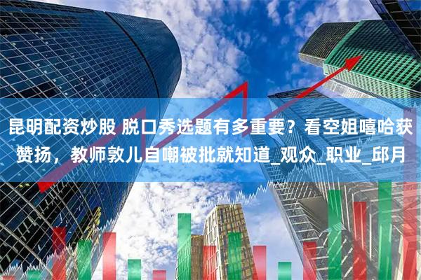 昆明配资炒股 脱口秀选题有多重要？看空姐嘻哈获赞扬，教师敦儿自嘲被批就知道_观众_职业_邱月
