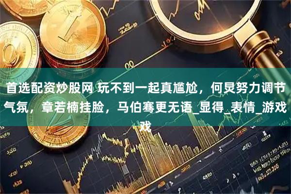 首选配资炒股网 玩不到一起真尴尬，何炅努力调节气氛，章若楠挂脸，马伯骞更无语_显得_表情_游戏