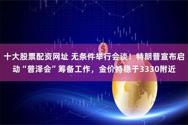 十大股票配资网址 无条件举行会谈！特朗普宣布启动“普泽会”筹备工作，金价持稳于3330附近