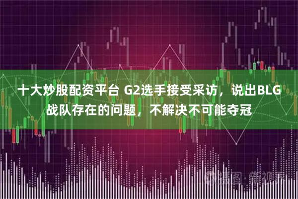 十大炒股配资平台 G2选手接受采访，说出BLG战队存在的问题，不解决不可能夺冠
